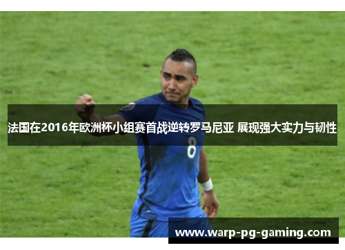 法国在2016年欧洲杯小组赛首战逆转罗马尼亚 展现强大实力与韧性