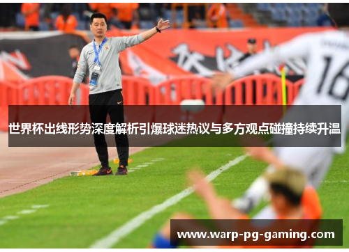世界杯出线形势深度解析引爆球迷热议与多方观点碰撞持续升温