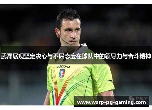 武磊展现坚定决心与不屈态度在球队中的领导力与奋斗精神