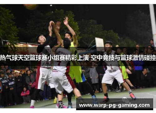 热气球天空篮球赛小组赛精彩上演 空中竞技与篮球激情碰撞