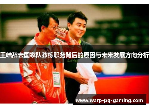 王皓辞去国家队教练职务背后的原因与未来发展方向分析