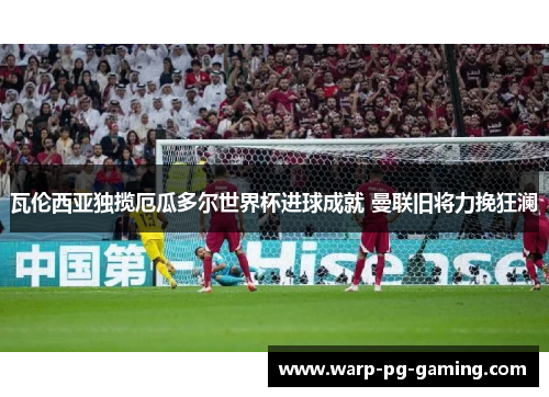 瓦伦西亚独揽厄瓜多尔世界杯进球成就 曼联旧将力挽狂澜